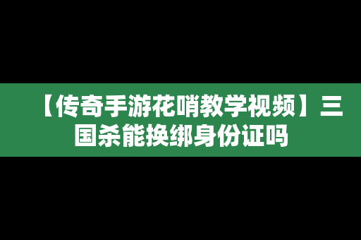 【传奇手游花哨教学视频】三国杀能换绑身份证吗