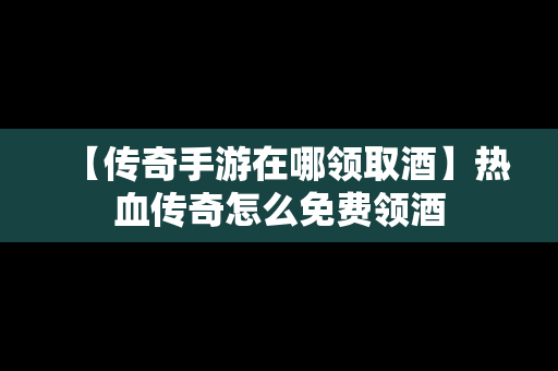 【传奇手游在哪领取酒】热血传奇怎么免费领酒