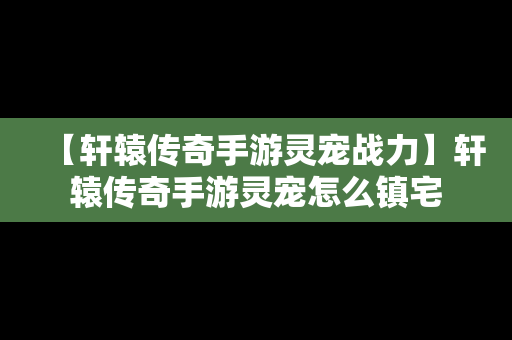 【轩辕传奇手游灵宠战力】轩辕传奇手游灵宠怎么镇宅