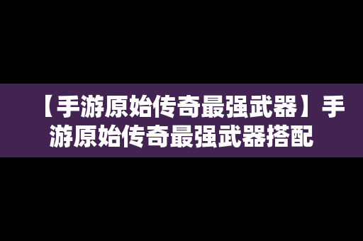 【手游原始传奇最强武器】手游原始传奇最强武器搭配