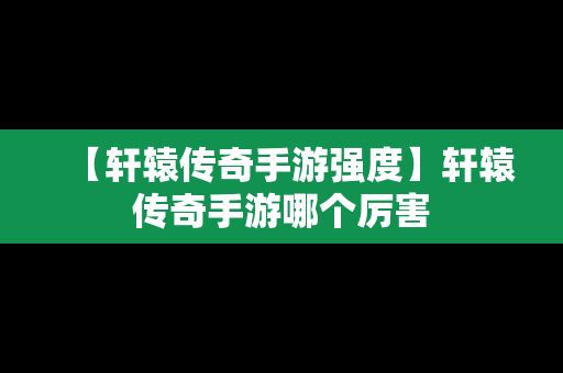 【轩辕传奇手游强度】轩辕传奇手游哪个厉害