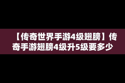 【传奇世界手游4级翅膀】传奇手游翅膀4级升5级要多少羽毛