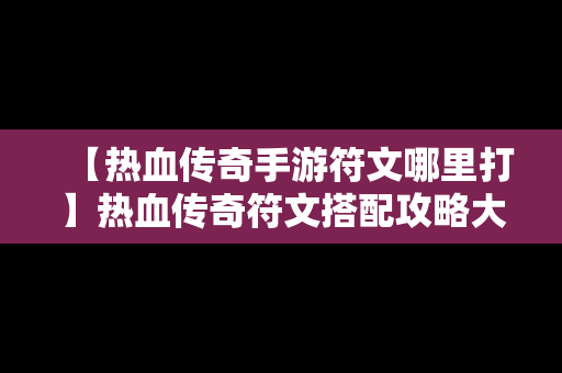 【热血传奇手游符文哪里打】热血传奇符文搭配攻略大全