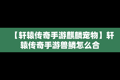 【轩辕传奇手游麒麟宠物】轩辕传奇手游兽鳞怎么合