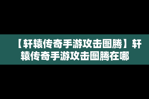 【轩辕传奇手游攻击图腾】轩辕传奇手游攻击图腾在哪