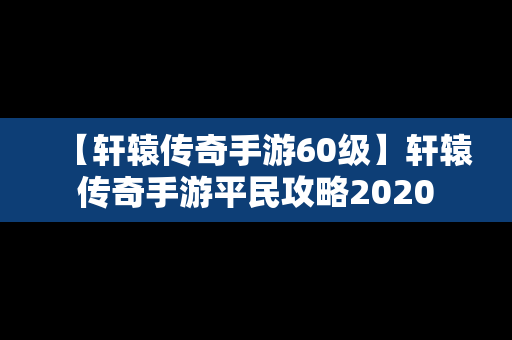 【轩辕传奇手游60级】轩辕传奇手游平民攻略2020