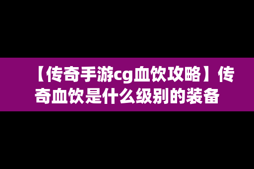 【传奇手游cg血饮攻略】传奇血饮是什么级别的装备