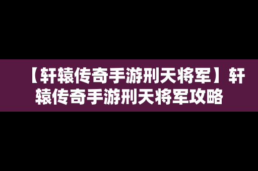 【轩辕传奇手游刑天将军】轩辕传奇手游刑天将军攻略