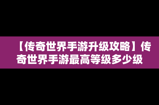 【传奇世界手游升级攻略】传奇世界手游最高等级多少级