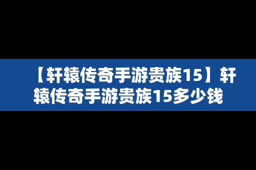 【轩辕传奇手游贵族15】轩辕传奇手游贵族15多少钱