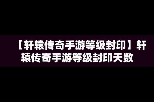 【轩辕传奇手游等级封印】轩辕传奇手游等级封印天数