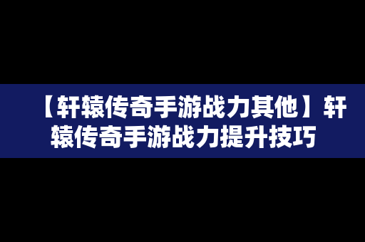 【轩辕传奇手游战力其他】轩辕传奇手游战力提升技巧