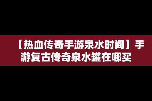 【热血传奇手游泉水时间】手游复古传奇泉水罐在哪买