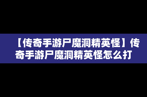 【传奇手游尸魔洞精英怪】传奇手游尸魔洞精英怪怎么打