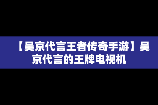 【吴京代言王者传奇手游】吴京代言的王牌电视机