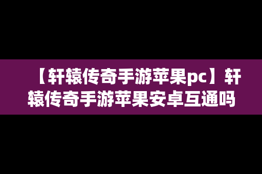 【轩辕传奇手游苹果pc】轩辕传奇手游苹果安卓互通吗