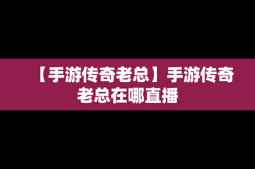 【手游传奇老总】手游传奇老总在哪直播