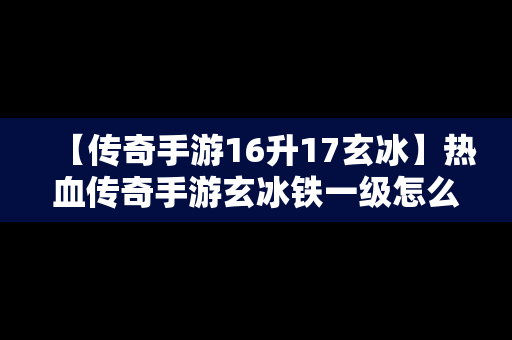 【传奇手游16升17玄冰】热血传奇手游玄冰铁一级怎么合成二级