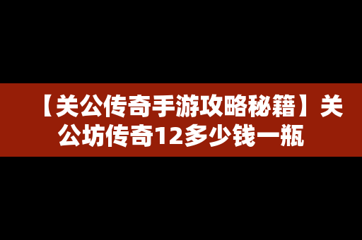 【关公传奇手游攻略秘籍】关公坊传奇12多少钱一瓶