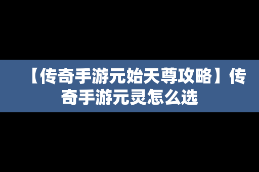 【传奇手游元始天尊攻略】传奇手游元灵怎么选