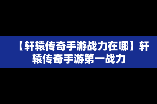 【轩辕传奇手游战力在哪】轩辕传奇手游第一战力