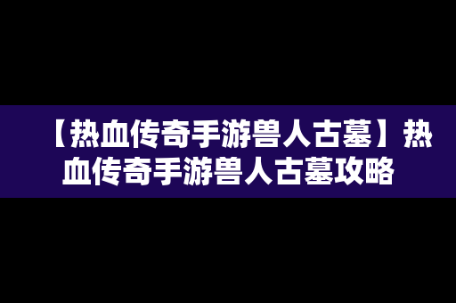 【热血传奇手游兽人古墓】热血传奇手游兽人古墓攻略