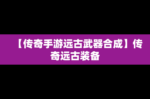 【传奇手游远古武器合成】传奇远古装备