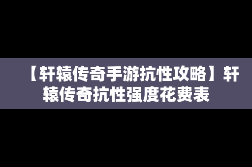 【轩辕传奇手游抗性攻略】轩辕传奇抗性强度花费表