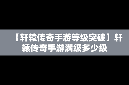 【轩辕传奇手游等级突破】轩辕传奇手游满级多少级