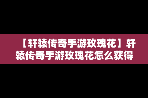 【轩辕传奇手游玫瑰花】轩辕传奇手游玫瑰花怎么获得