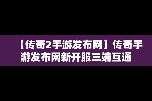 【传奇2手游发布网】传奇手游发布网新开服三端互通