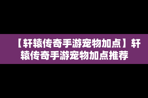 【轩辕传奇手游宠物加点】轩辕传奇手游宠物加点推荐