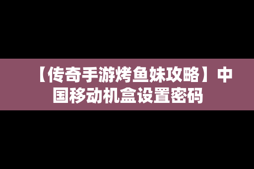 【传奇手游烤鱼妹攻略】中国移动机盒设置密码