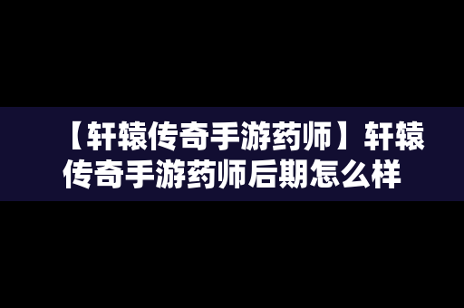 【轩辕传奇手游药师】轩辕传奇手游药师后期怎么样