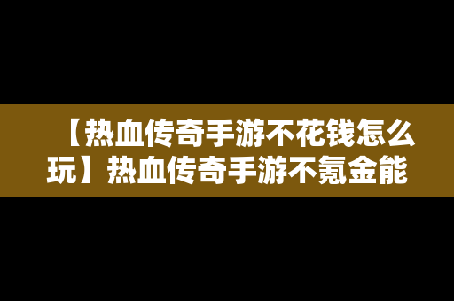 【热血传奇手游不花钱怎么玩】热血传奇手游不氪金能玩吗