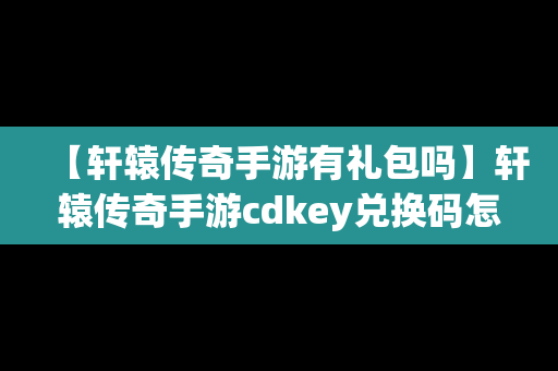 【轩辕传奇手游有礼包吗】轩辕传奇手游cdkey兑换码怎么获取