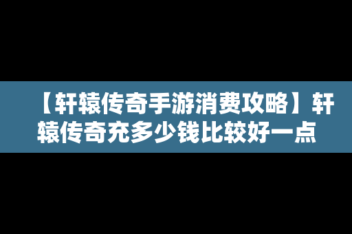 【轩辕传奇手游消费攻略】轩辕传奇充多少钱比较好一点