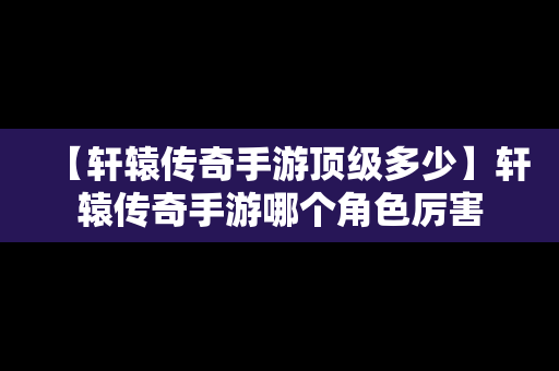 【轩辕传奇手游顶级多少】轩辕传奇手游哪个角色厉害