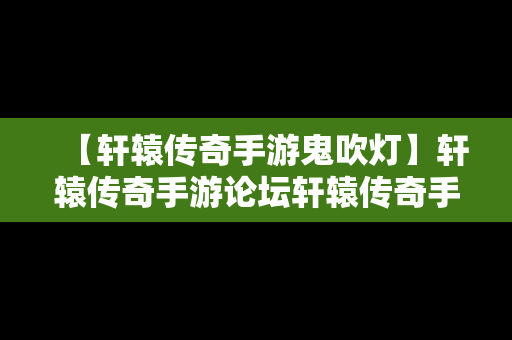 【轩辕传奇手游鬼吹灯】轩辕传奇手游论坛轩辕传奇手游平民攻略介绍