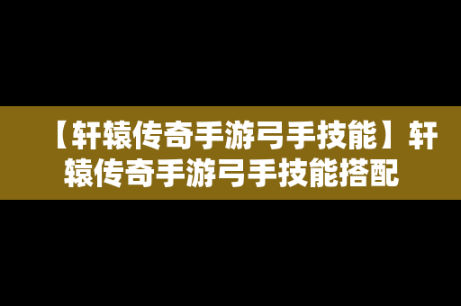 【轩辕传奇手游弓手技能】轩辕传奇手游弓手技能搭配