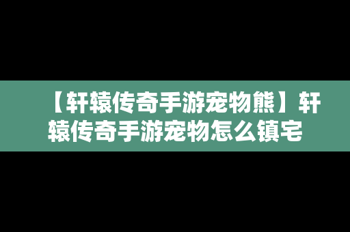 【轩辕传奇手游宠物熊】轩辕传奇手游宠物怎么镇宅