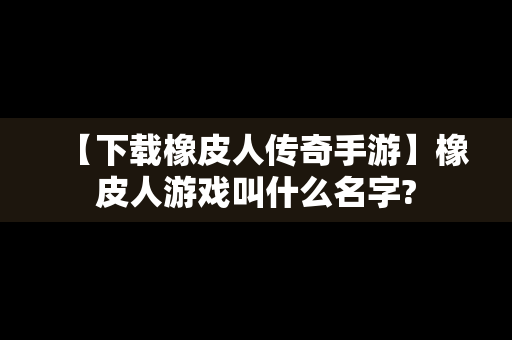 【下载橡皮人传奇手游】橡皮人游戏叫什么名字?