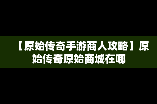 【原始传奇手游商人攻略】原始传奇原始商城在哪