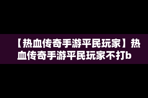 【热血传奇手游平民玩家】热血传奇手游平民玩家不打boos玩那个职业