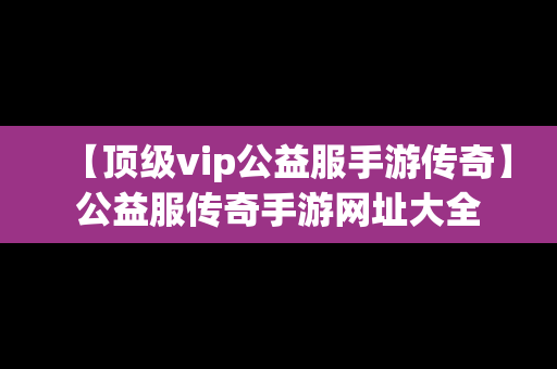 【顶级vip公益服手游传奇】公益服传奇手游网址大全