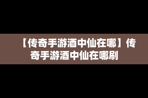 【传奇手游酒中仙在哪】传奇手游酒中仙在哪刷