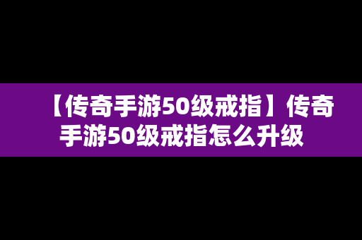 【传奇手游50级戒指】传奇手游50级戒指怎么升级