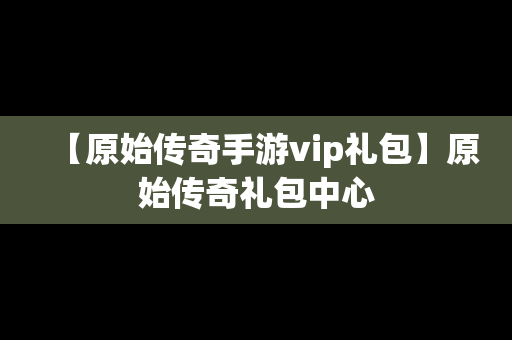 【原始传奇手游vip礼包】原始传奇礼包中心